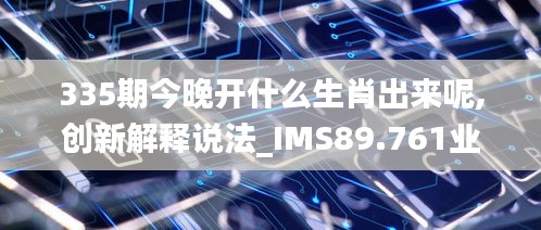 335期今晚开什么生肖出来呢,创新解释说法_IMS89.761业界版