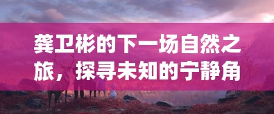 龚卫彬探寻未知宁静角落之旅，启程于2024年12月的新自然之旅