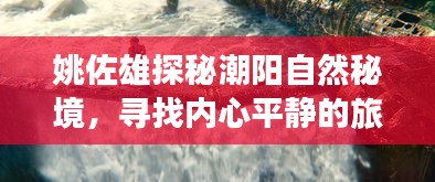 姚佐雄探秘潮阳自然秘境，寻找内心平静的旅程之旅（最新探险揭秘）