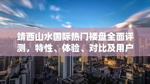 靖西山水国际楼盘深度解析，特性、体验、对比及用户洞察