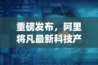 阿里重磅发布最新科技产品，体验未来，科技重塑生活