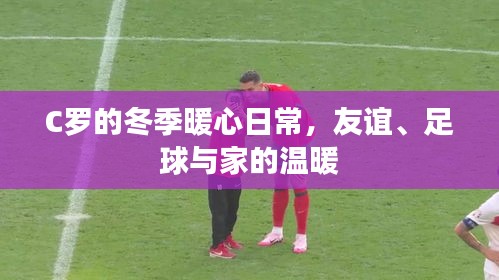 C罗冬季暖心日常，友谊、足球与家的温馨时光