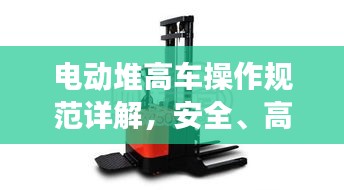 电动堆高车操作规范详解，安全、高效、规范作业指南