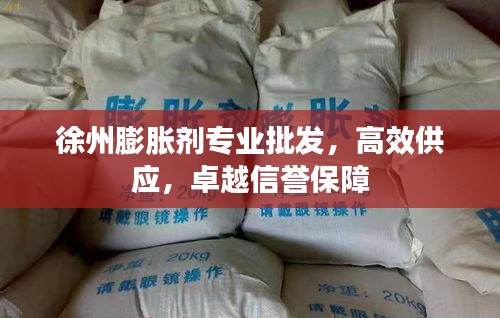 徐州膨胀剂专业批发，高效供应，卓越信誉保障