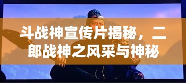斗战神宣传片揭秘，二郎战神之风采与神秘魅力