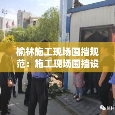 榆林施工现场围挡规范：施工现场围挡设置标准 