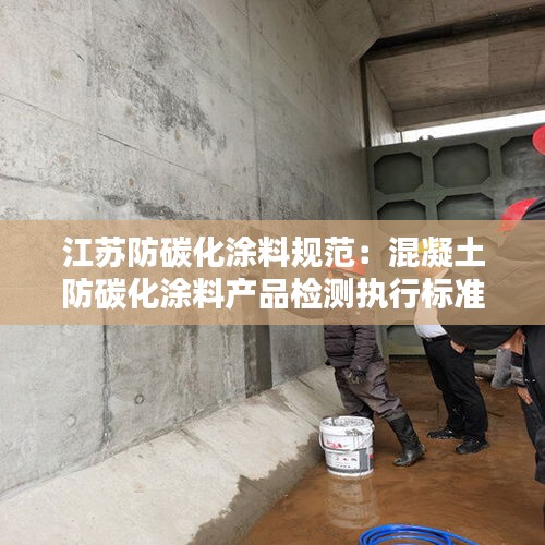 江苏防碳化涂料规范：混凝土防碳化涂料产品检测执行标准 