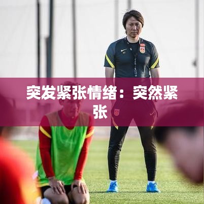突发紧张情绪：突然紧张 