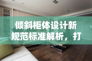 倾斜柜体设计新规范标准解析，打造时尚实用家居空间