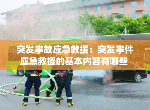 突发事故应急救援：突发事件应急救援的基本内容有哪些 