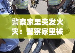 警察家里突发火灾：警察家里被偷 