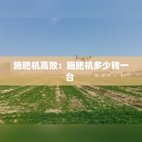 施肥机高效：施肥机多少钱一台 