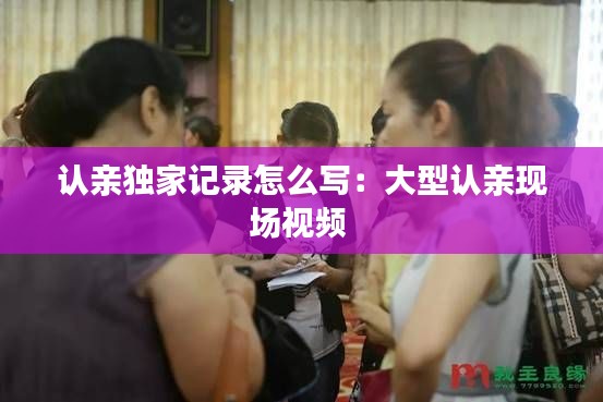 认亲独家记录怎么写：大型认亲现场视频 
