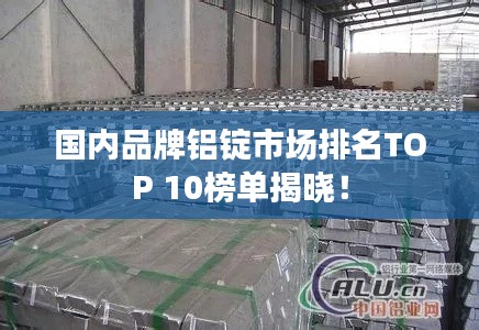 国内品牌铝锭市场排名TOP 10榜单揭晓！