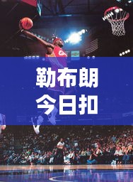 勒布朗今日扣篮数据深度解析，最新表现揭秘