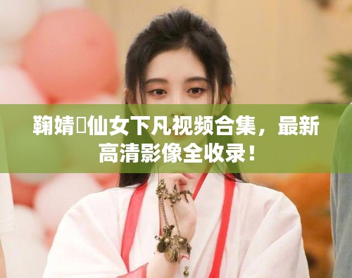 鞠婧祎仙女下凡视频合集，最新高清影像全收录！