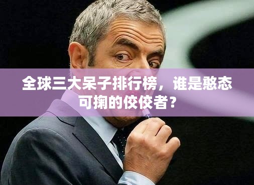 全球三大呆子排行榜，谁是憨态可掬的佼佼者？