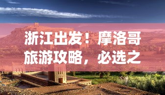 浙江出发！摩洛哥旅游攻略，必选之旅
