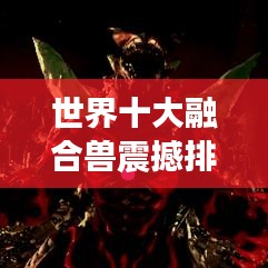 世界十大融合兽震撼排名，神秘生物探索之旅独家视频