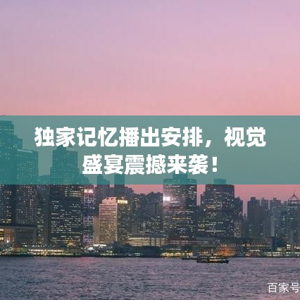 独家记忆播出安排，视觉盛宴震撼来袭！