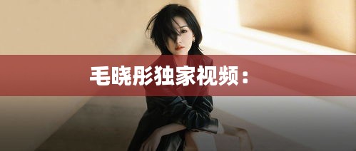 毛晓彤独家视频： 