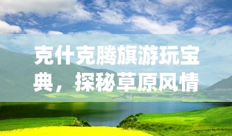 克什克腾旗游玩宝典，探秘草原风情，尽享独特魅力之旅