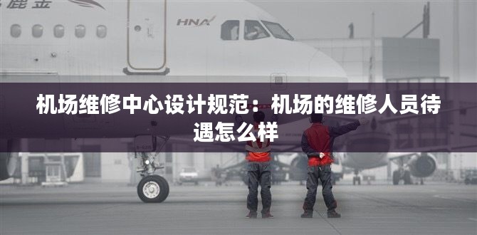 机场维修中心设计规范：机场的维修人员待遇怎么样 