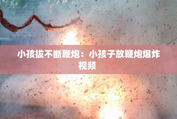 小孩拔不断鞭炮：小孩子放鞭炮爆炸视频 