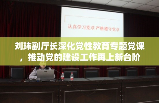 刘玮副厅长深化党性教育专题党课，推动党的建设工作再上新台阶