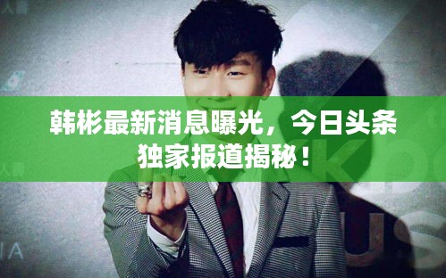 韩彬最新消息曝光，今日头条独家报道揭秘！