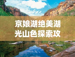京娘湖绝美湖光山色探索攻略，旅游攻略示意图全解析