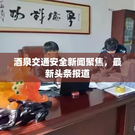 酒泉交通安全新闻聚焦，最新头条报道
