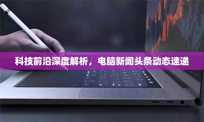 科技前沿深度解析，电脑新闻头条动态速递