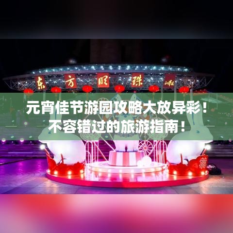 元宵佳节游园攻略大放异彩！不容错过的旅游指南！