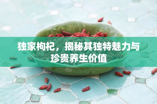 独家枸杞，揭秘其独特魅力与珍贵养生价值