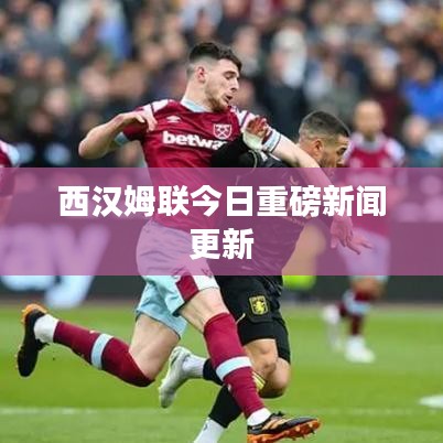 西汉姆联今日重磅新闻更新