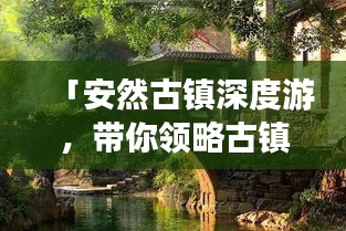 「安然古镇深度游，带你领略古镇风情一网打尽攻略」