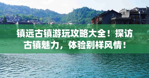 镇远古镇游玩攻略大全！探访古镇魅力，体验别样风情！