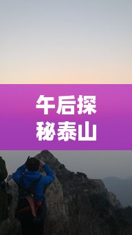 午后探秘泰山，登顶攻略与美景不容错过！