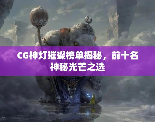 CG神灯璀璨榜单揭秘，前十名神秘光芒之选