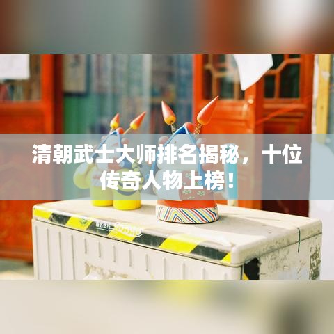 清朝武士大师排名揭秘，十位传奇人物上榜！