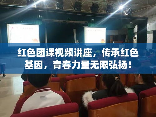 红色团课视频讲座，传承红色基因，青春力量无限弘扬！