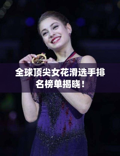 全球顶尖女花滑选手排名榜单揭晓！