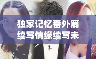 独家记忆番外篇续写情缘续写未完情缘，情感纠葛再续前缘。