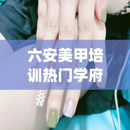 六安美甲培训热门学府TOP10揭秘，探寻美甲艺术的专业殿堂