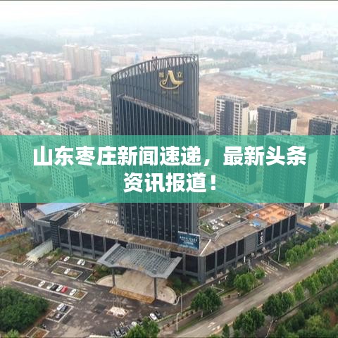 山东枣庄新闻速递，最新头条资讯报道！