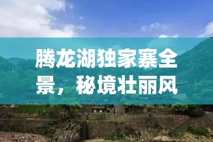 腾龙湖独家寨全景，秘境壮丽风光与独特文化探秘