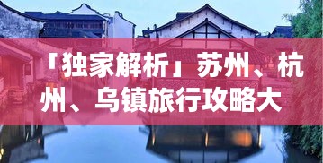 「独家解析」苏州、杭州、乌镇旅行攻略大全，畅游江南水乡必备指南！