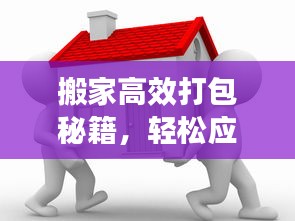 搬家高效打包秘籍，轻松应对迁移喜悦！
