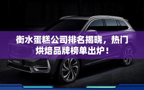衡水蛋糕公司排名揭晓，热门烘焙品牌榜单出炉！